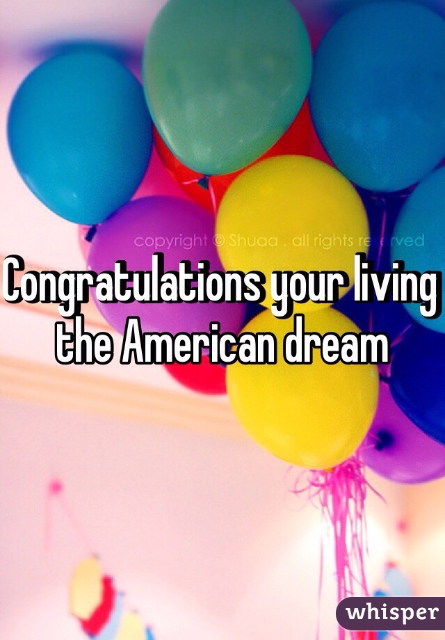 Congratulations your living the American dream 