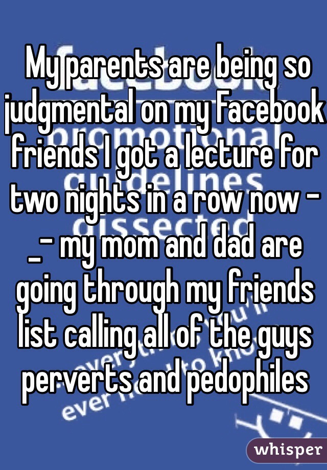 My parents are being so judgmental on my Facebook friends I got a lecture for two nights in a row now -_- my mom and dad are going through my friends list calling all of the guys perverts and pedophiles