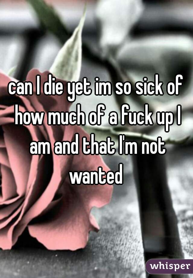 can I die yet im so sick of how much of a fuck up I am and that I'm not wanted 