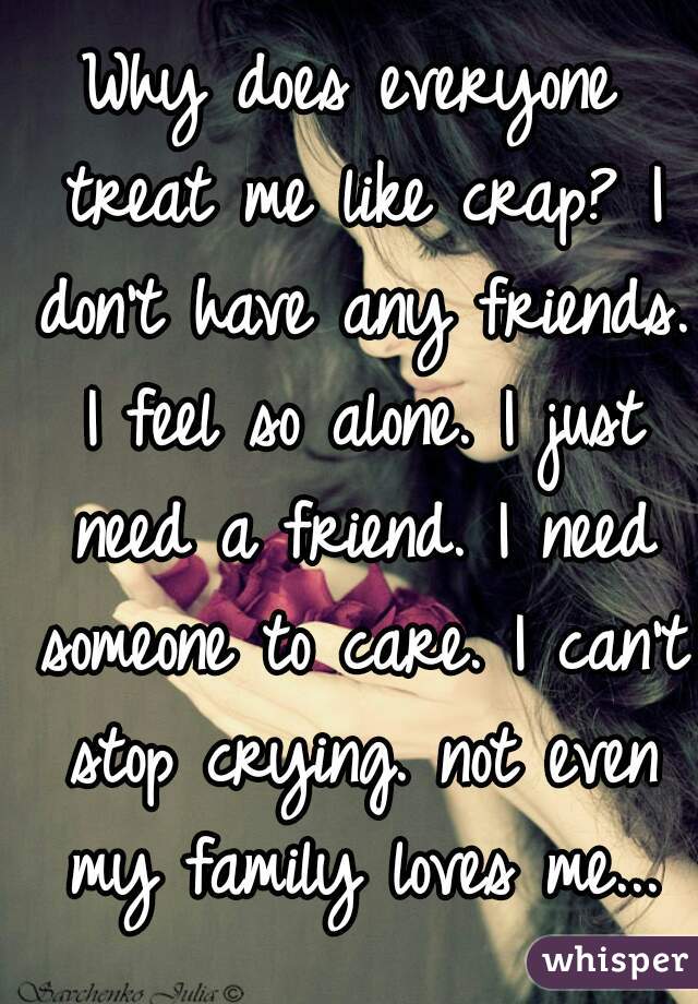 Why does everyone treat me like crap? I don't have any friends. I feel so alone. I just need a friend. I need someone to care. I can't stop crying. not even my family loves me...
