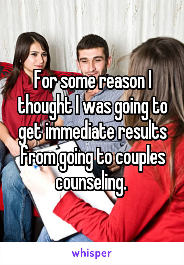 For some reason I thought I was going to get immediate results from going to couples counseling. 