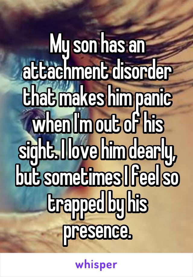My son has an attachment disorder that makes him panic when I'm out of his sight. I love him dearly, but sometimes I feel so trapped by his presence.