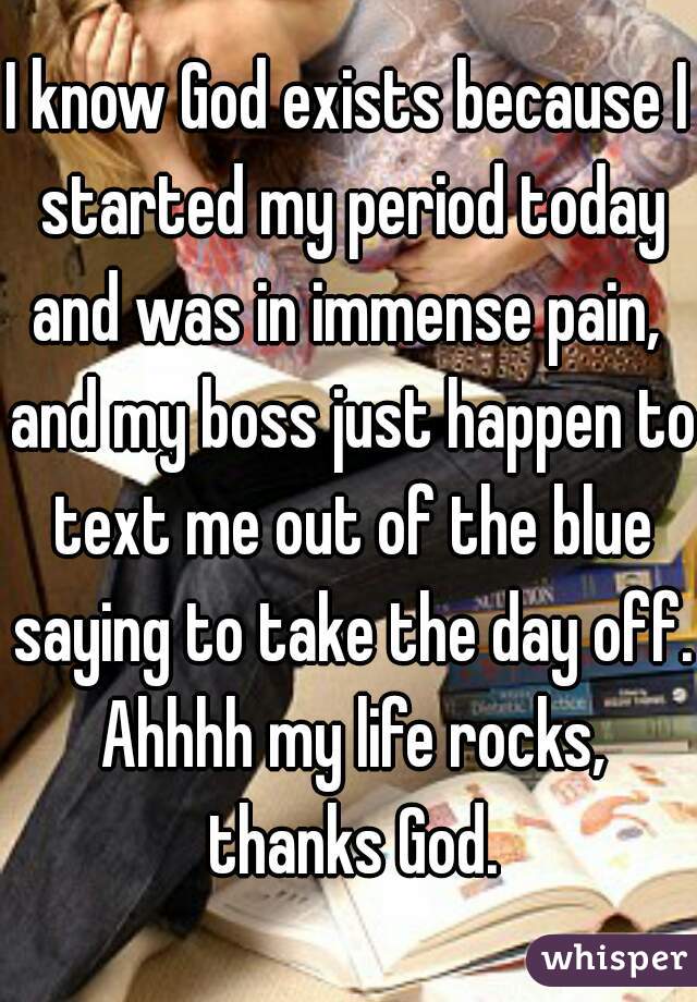 I know God exists because I started my period today and was in immense pain,  and my boss just happen to text me out of the blue saying to take the day off. Ahhhh my life rocks, thanks God.
