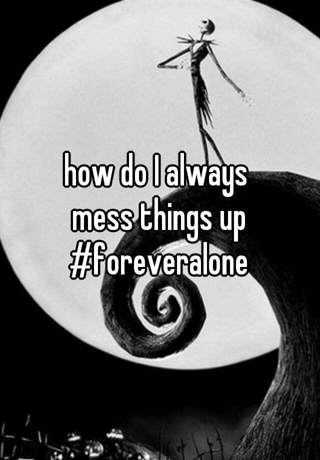 how-do-i-always-mess-things-up-foreveralone