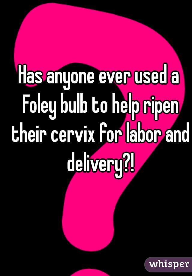 Has anyone ever used a Foley bulb to help ripen their cervix for labor and delivery?!