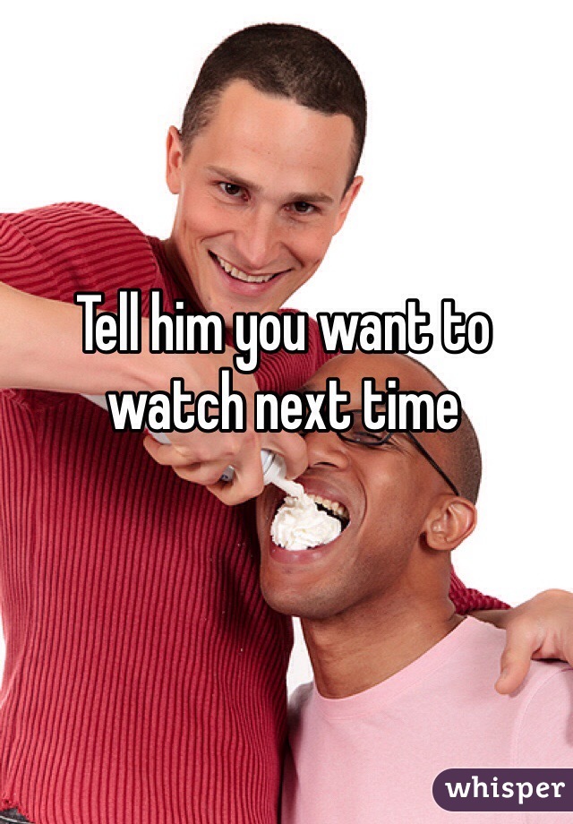 Tell him you want to watch next time