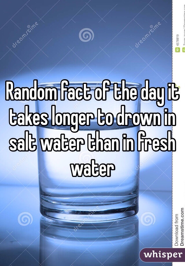 Random fact of the day it takes longer to drown in salt water than in fresh water