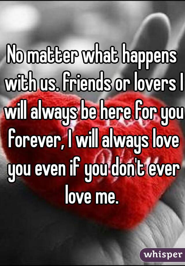 No matter what happens with us. friends or lovers I will always be here for you forever, I will always love you even if you don't ever love me. 