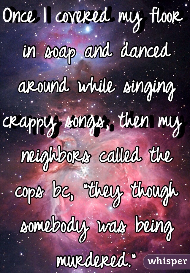 Once I covered my floor in soap and danced around while singing crappy songs, then my neighbors called the cops bc, "they though somebody was being murdered."