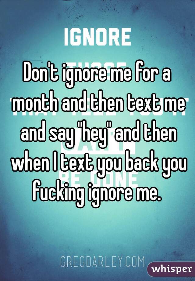 Don't ignore me for a month and then text me and say "hey" and then when I text you back you fucking ignore me. 