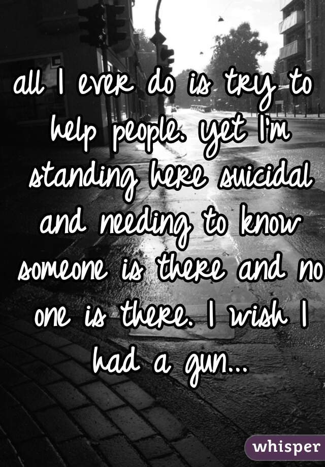all I ever do is try to help people. yet I'm standing here suicidal and needing to know someone is there and no one is there. I wish I had a gun...
