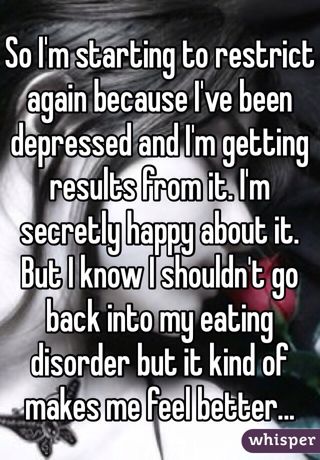 So I'm starting to restrict again because I've been depressed and I'm getting results from it. I'm secretly happy about it. But I know I shouldn't go back into my eating disorder but it kind of makes me feel better...
