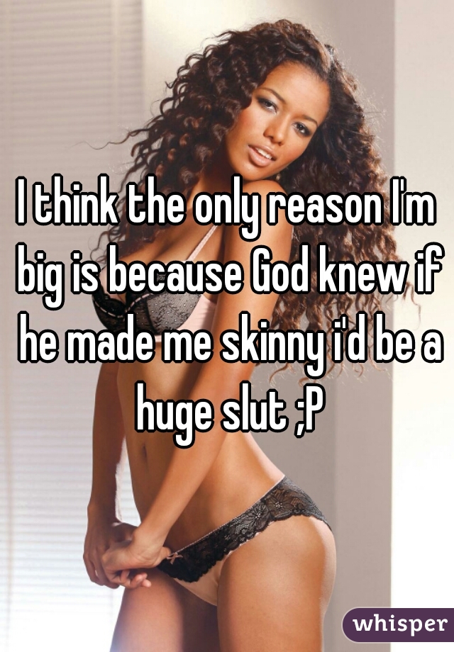 I think the only reason I'm big is because God knew if he made me skinny i'd be a huge slut ;P