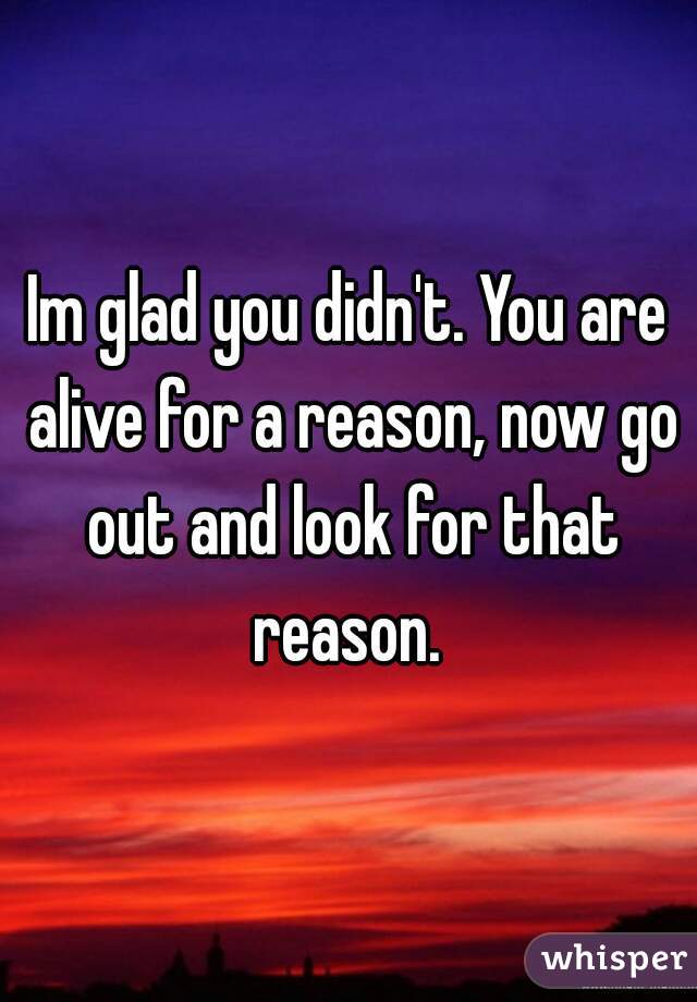 Im glad you didn't. You are alive for a reason, now go out and look for that reason. 