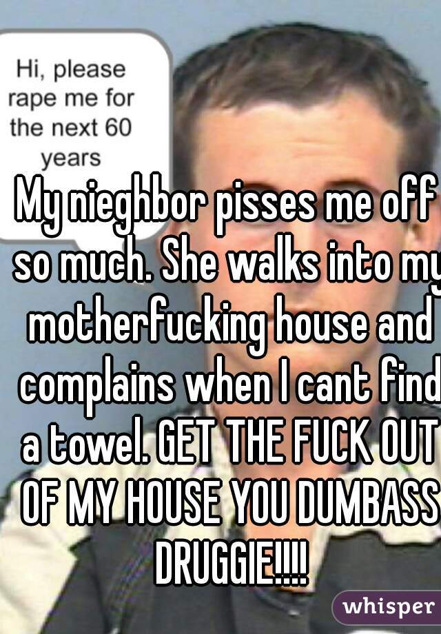 My nieghbor pisses me off so much. She walks into my motherfucking house and complains when I cant find a towel. GET THE FUCK OUT OF MY HOUSE YOU DUMBASS DRUGGIE!!!!