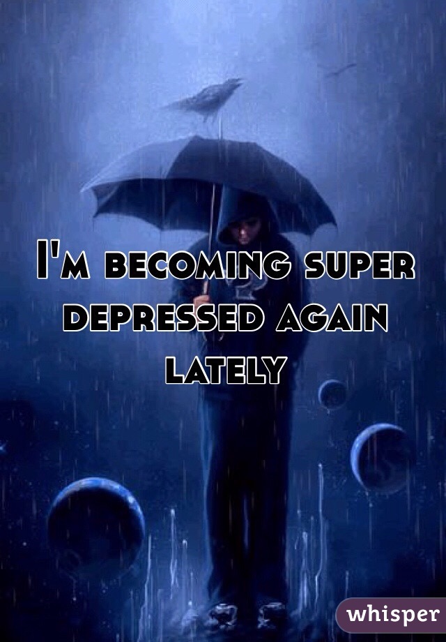I'm becoming super depressed again lately 