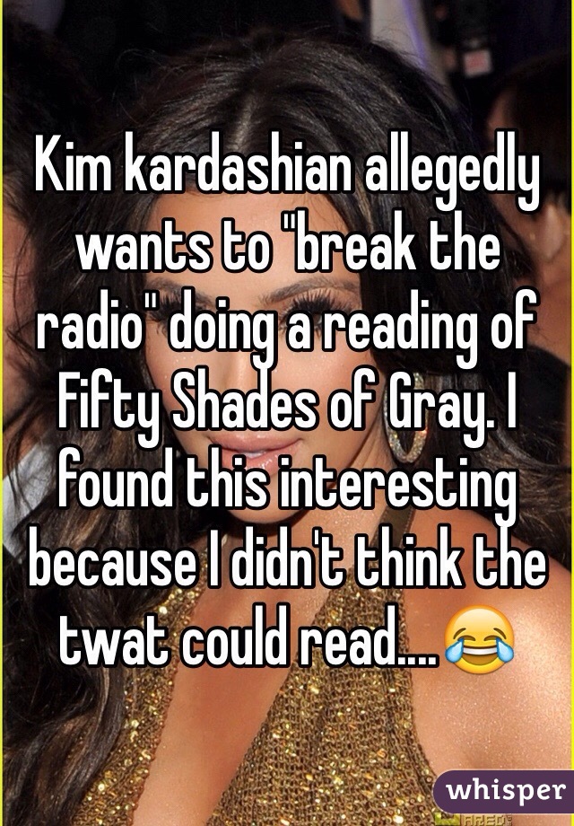 Kim kardashian allegedly wants to "break the radio" doing a reading of Fifty Shades of Gray. I found this interesting because I didn't think the twat could read....😂