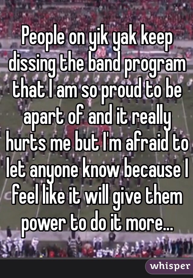People on yik yak keep dissing the band program that I am so proud to be apart of and it really hurts me but I'm afraid to let anyone know because I feel like it will give them power to do it more...
