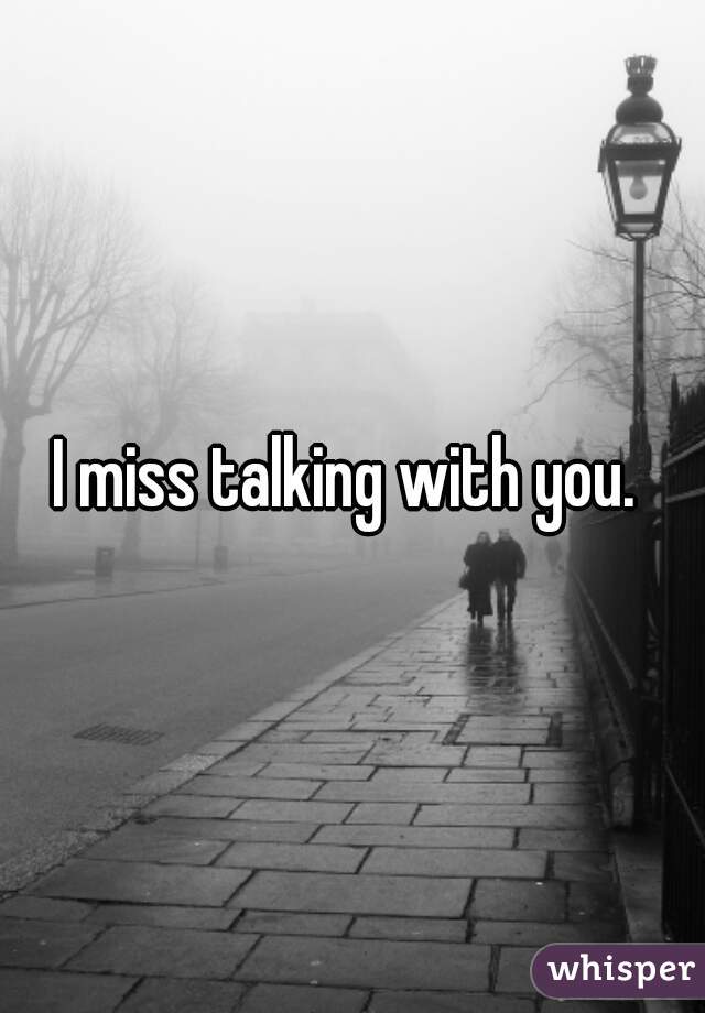 I miss talking with you. 