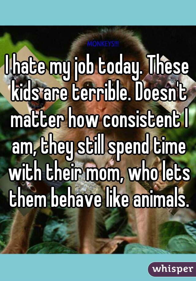 I hate my job today. These kids are terrible. Doesn't matter how consistent I am, they still spend time with their mom, who lets them behave like animals.