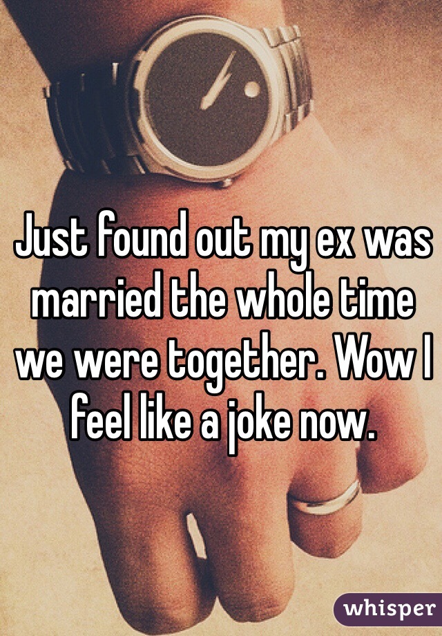Just found out my ex was married the whole time we were together. Wow I feel like a joke now.