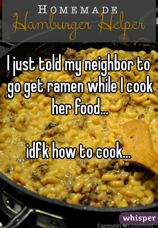 I just told my neighbor to go get ramen while I cook her food...

idfk how to cook...