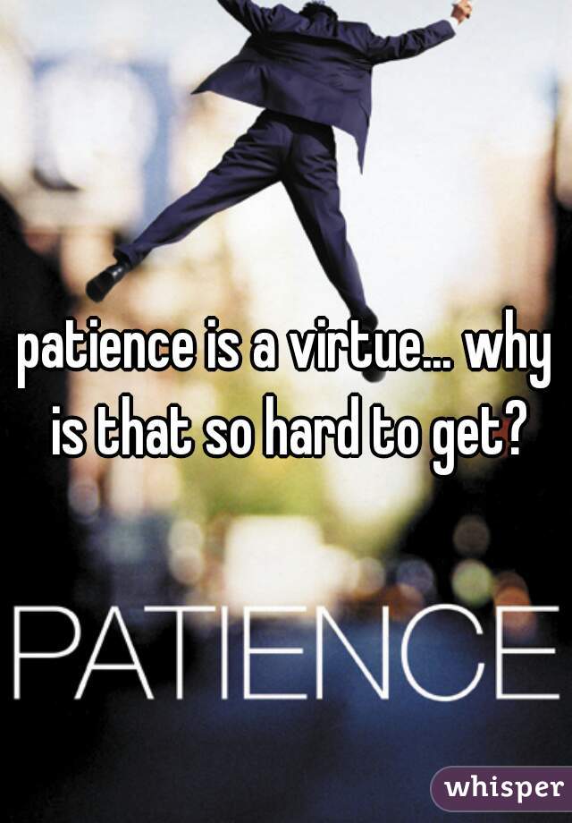 patience is a virtue... why is that so hard to get?