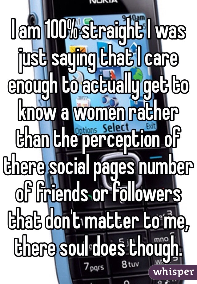 I am 100% straight I was just saying that I care enough to actually get to know a women rather than the perception of there social pages number of friends or followers that don't matter to me, there soul does though.  