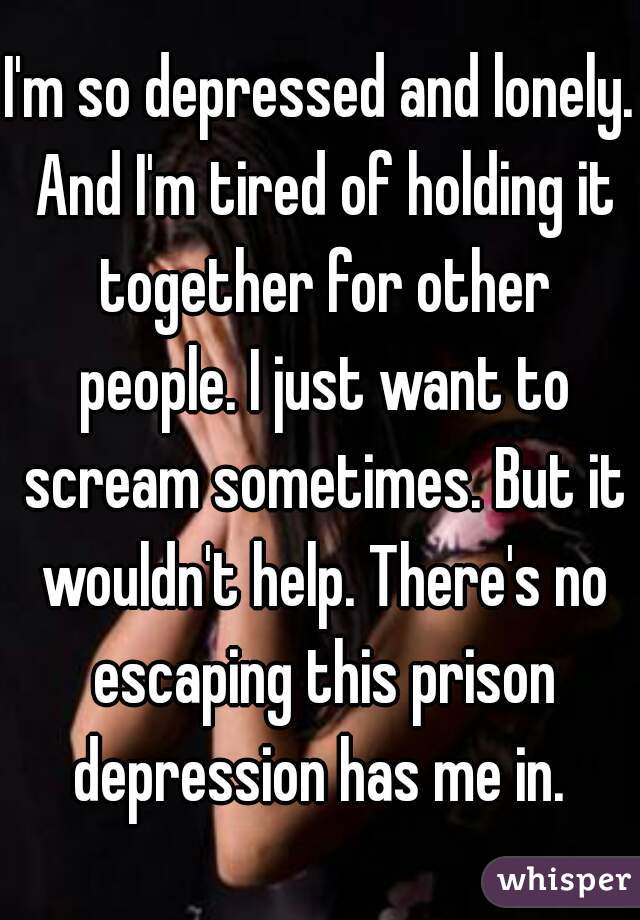 I'm so depressed and lonely. And I'm tired of holding it together for other people. I just want to scream sometimes. But it wouldn't help. There's no escaping this prison depression has me in. 