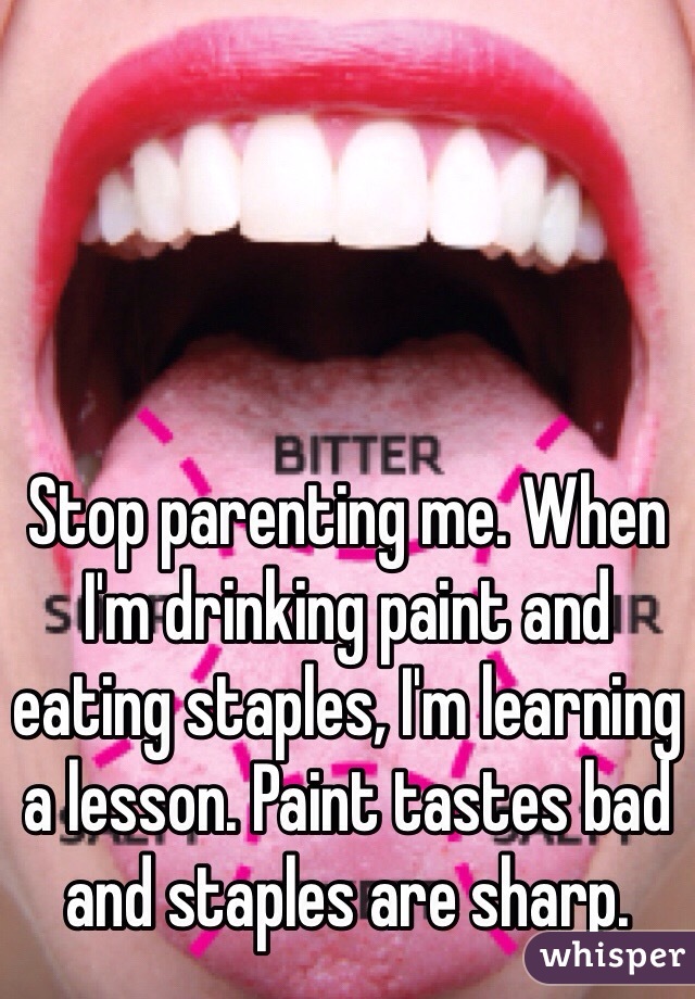 Stop parenting me. When I'm drinking paint and eating staples, I'm learning a lesson. Paint tastes bad and staples are sharp.