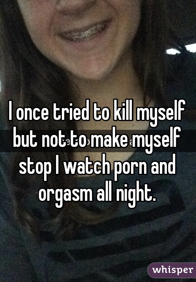 I once tried to kill myself but not to make myself stop I watch porn and orgasm all night. 