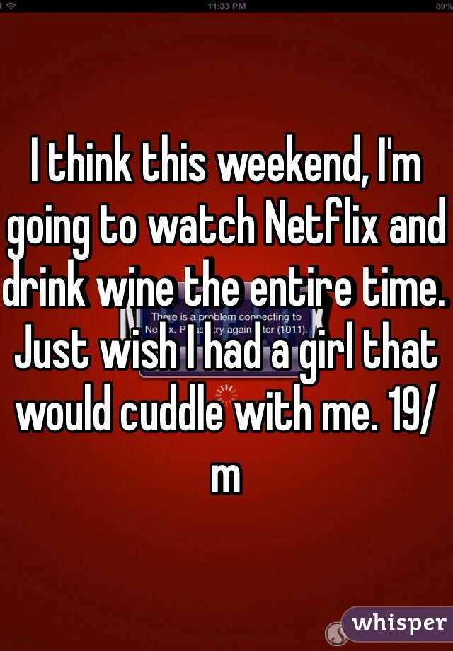 I think this weekend, I'm going to watch Netflix and drink wine the entire time. Just wish I had a girl that would cuddle with me. 19/m