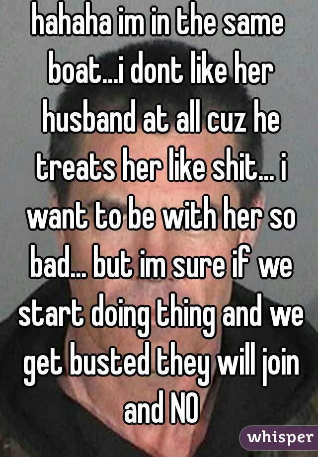 hahaha im in the same boat...i dont like her husband at all cuz he treats her like shit... i want to be with her so bad... but im sure if we start doing thing and we get busted they will join and NO