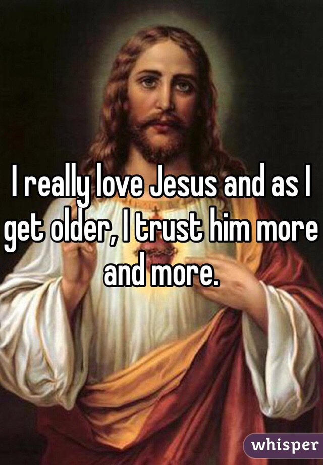I really love Jesus and as I get older, I trust him more and more. 