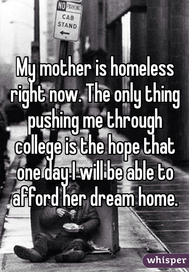 My mother is homeless right now. The only thing pushing me through college is the hope that one day I will be able to afford her dream home.