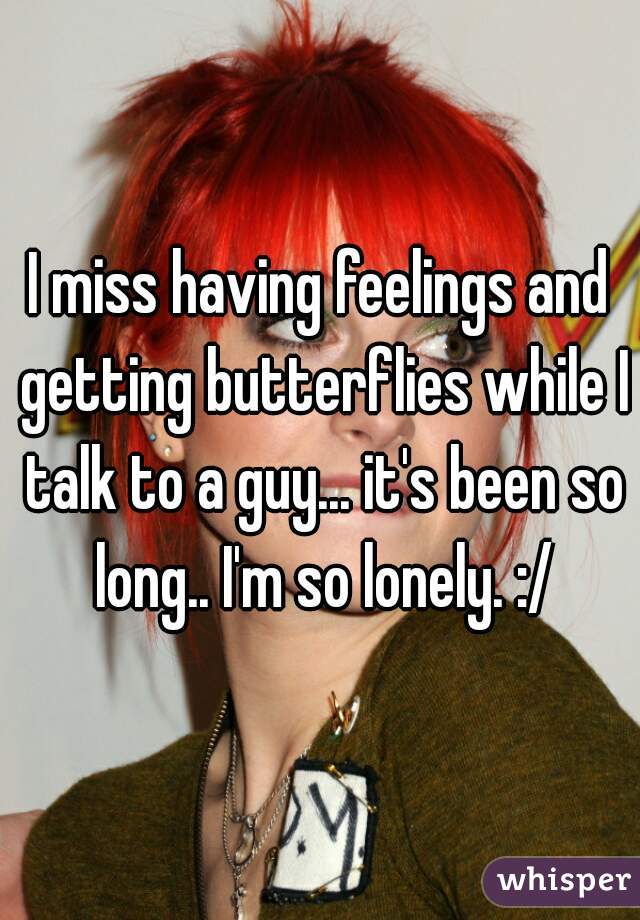 I miss having feelings and getting butterflies while I talk to a guy... it's been so long.. I'm so lonely. :/