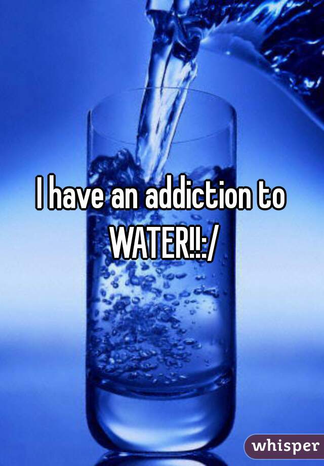 I have an addiction to WATER!!:/
