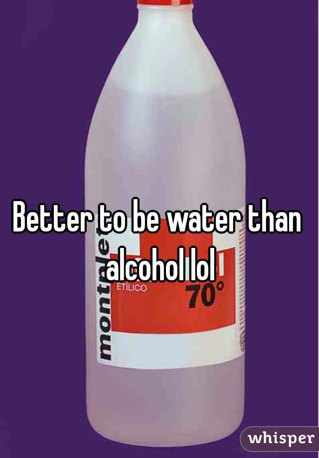 Better to be water than alcohol lol