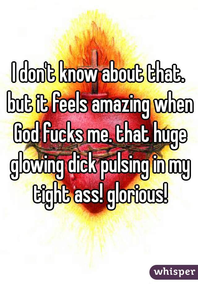 I don't know about that. but it feels amazing when God fucks me. that huge glowing dick pulsing in my tight ass! glorious!