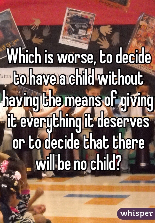 Which is worse, to decide to have a child without having the means of giving it everything it deserves or to decide that there will be no child?