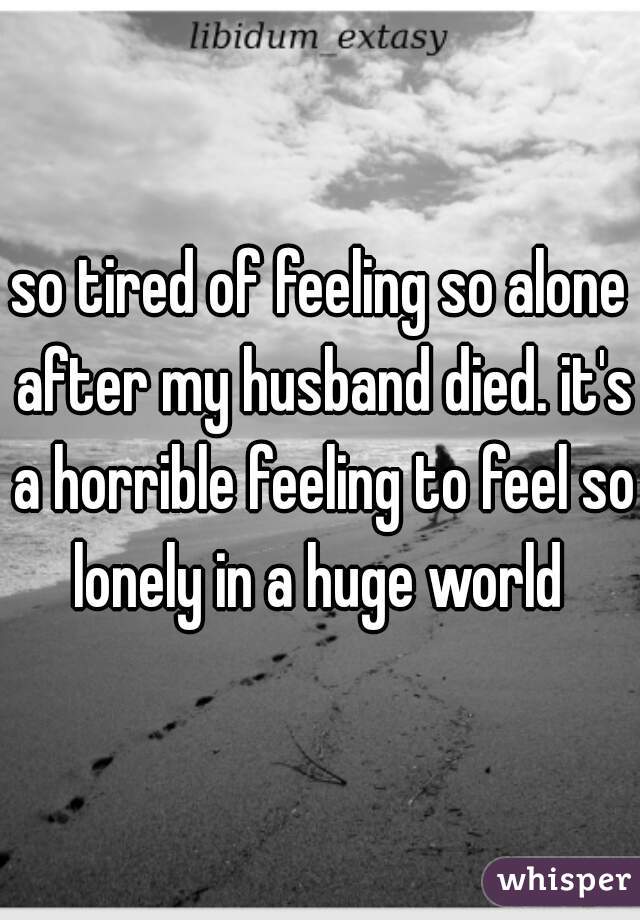 so tired of feeling so alone after my husband died. it's a horrible feeling to feel so lonely in a huge world 