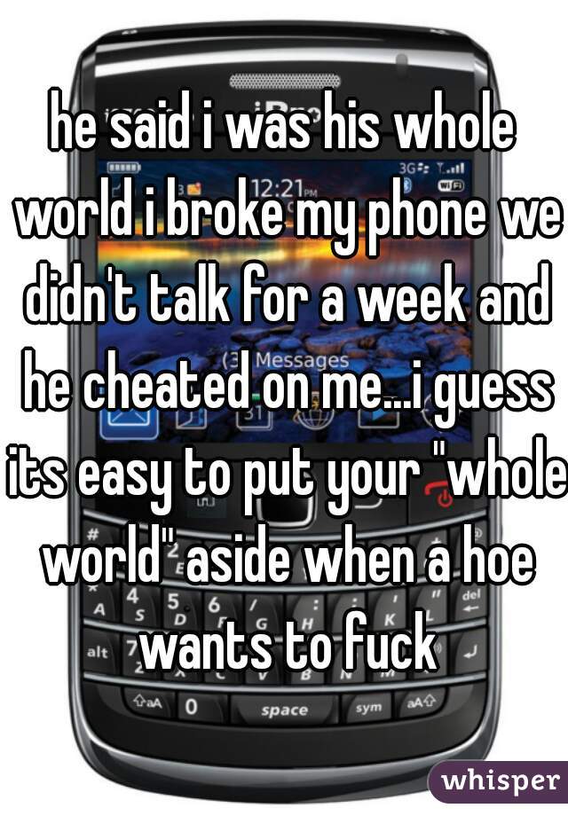 he said i was his whole world i broke my phone we didn't talk for a week and he cheated on me...i guess its easy to put your "whole world" aside when a hoe wants to fuck
