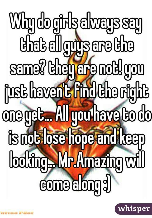 Why do girls always say that all guys are the same? they are not! you just haven't find the right one yet... All you have to do is not lose hope and keep looking... Mr.Amazing will come along :) 