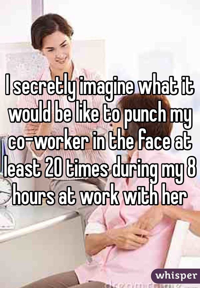 I secretly imagine what it would be like to punch my co-worker in the face at least 20 times during my 8 hours at work with her