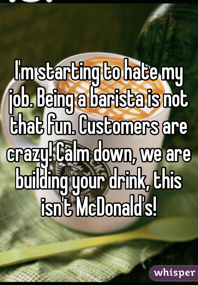 I'm starting to hate my job. Being a barista is not that fun. Customers are crazy! Calm down, we are building your drink, this isn't McDonald's!