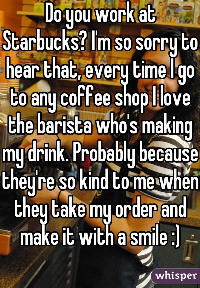 Do you work at Starbucks? I'm so sorry to hear that, every time I go to any coffee shop I love the barista who's making my drink. Probably because they're so kind to me when they take my order and make it with a smile :) 