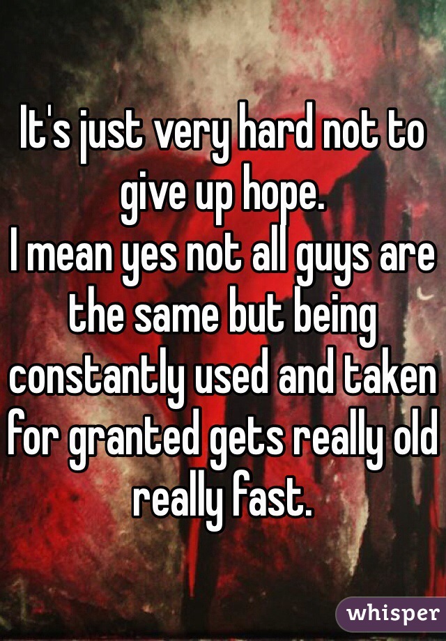 It's just very hard not to give up hope. 
I mean yes not all guys are the same but being constantly used and taken for granted gets really old really fast. 
