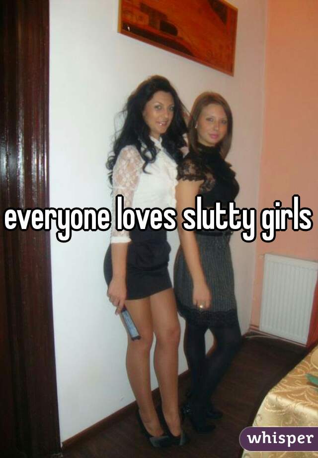 everyone loves slutty girls