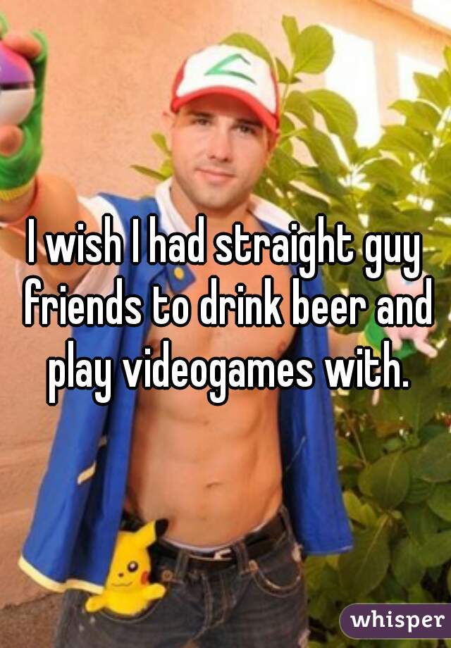 I wish I had straight guy friends to drink beer and play videogames with.