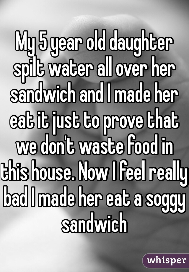 My 5 year old daughter spilt water all over her sandwich and I made her eat it just to prove that we don't waste food in this house. Now I feel really bad I made her eat a soggy sandwich 